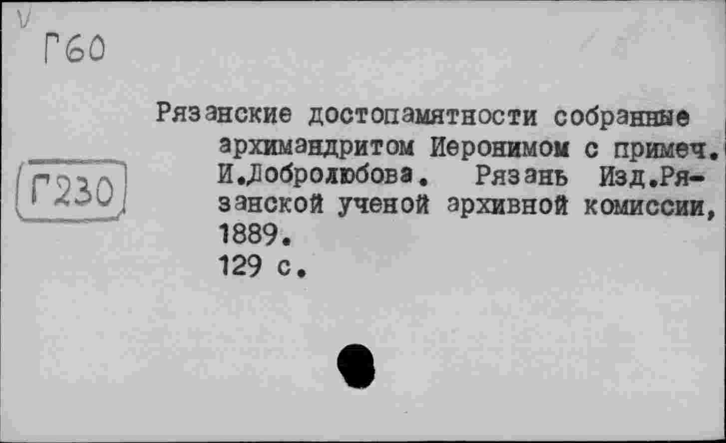 ﻿V
P6û
Рязанские достопамятности собранные архимандритом Иеронимом с примеч. И.Добролюбовэ. Рязань Изд.Рязанской ученой архивной комиссии, 1889. 129 с.